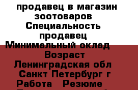 продавец в магазин зоотоваров › Специальность ­ продавец › Минимальный оклад ­ 22 000 › Возраст ­ 50 - Ленинградская обл., Санкт-Петербург г. Работа » Резюме   . Ленинградская обл.,Санкт-Петербург г.